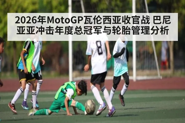 2026年MotoGP瓦伦西亚收官战 巴尼亚亚冲击年度总冠军与轮胎管理分析